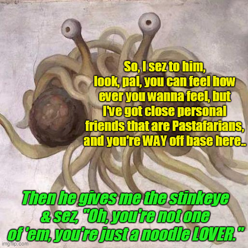 Noodle. LOVER. | So, I sez to him, look, pal, you can feel how ever you wanna feel, but I've got close personal friends that are Pastafarians,
and you're WAY off base here.. Then he gives me the stinkeye & sez, "Oh, you're not one of 'em, you're just a noodle LOVER." | image tagged in flying spaghetti monster,noodle,pastafarian,meatballs,sauce,god | made w/ Imgflip meme maker