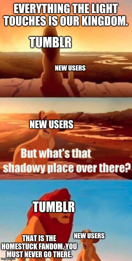 if you read this meme you must read homestuck | EVERYTHING THE LIGHT TOUCHES IS OUR KINGDOM. TUMBLR; NEW USERS; NEW USERS; TUMBLR; NEW USERS; THAT IS THE HOMESTUCK FANDOM. YOU MUST NEVER GO THERE. | image tagged in memes,simba shadowy place,homestuck | made w/ Imgflip meme maker