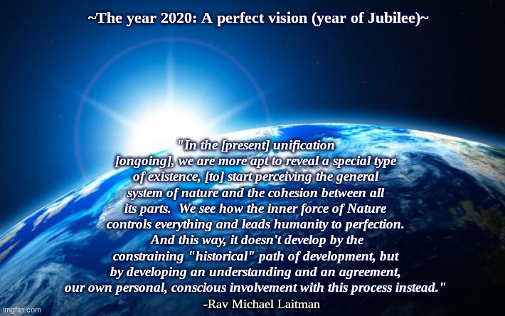 UNITED IN THE MUTUAL GUARANTEE | ~The year 2020: A perfect vision (year of Jubilee)~; "In the [present] unification [ongoing], we are more apt to reveal a special type of existence, [to] start perceiving the general system of nature and the cohesion between all its parts.  We see how the inner force of Nature controls everything and leads humanity to perfection.  And this way, it doesn't develop by the constraining "historical" path of development, but by developing an understanding and an agreement, our own personal, conscious involvement with this process instead."; -Rav Michael Laitman | image tagged in dawn of a new era,revelation,creator,emulation,nature does,nurture will | made w/ Imgflip meme maker