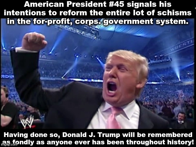 Fake news @ Donald Trump | American President #45 signals his intentions to reform the entire lot of schisms in the for-profit, corps. government system. Having done so, Donald J. Trump will be remembered as fondly as anyone ever has been throughout history! | image tagged in trump wwe,politics,are fake,glorious,end,of corruption | made w/ Imgflip meme maker