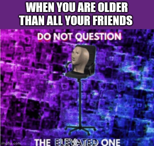 Do not question the elevated one | WHEN YOU ARE OLDER THAN ALL YOUR FRIENDS | image tagged in do not question the elevated one | made w/ Imgflip meme maker