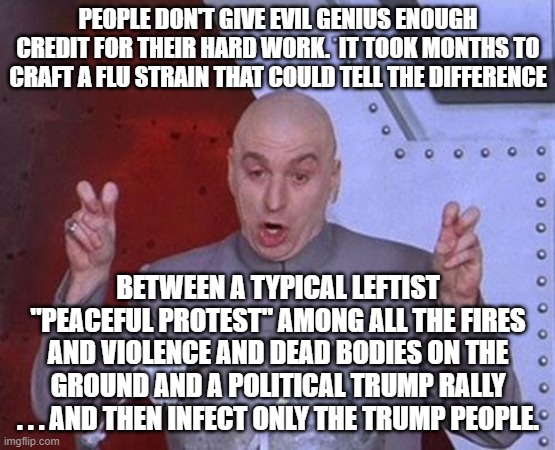 An evil genius goes on the record: | PEOPLE DON'T GIVE EVIL GENIUS ENOUGH CREDIT FOR THEIR HARD WORK.  IT TOOK MONTHS TO CRAFT A FLU STRAIN THAT COULD TELL THE DIFFERENCE; BETWEEN A TYPICAL LEFTIST "PEACEFUL PROTEST" AMONG ALL THE FIRES AND VIOLENCE AND DEAD BODIES ON THE GROUND AND A POLITICAL TRUMP RALLY . . . AND THEN INFECT ONLY THE TRUMP PEOPLE. | image tagged in memes,dr evil laser | made w/ Imgflip meme maker