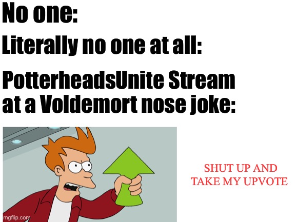 We be like | No one:; Literally no one at all:; PotterheadsUnite Stream at a Voldemort nose joke:; SHUT UP AND TAKE MY UPVOTE | image tagged in blank white template | made w/ Imgflip meme maker