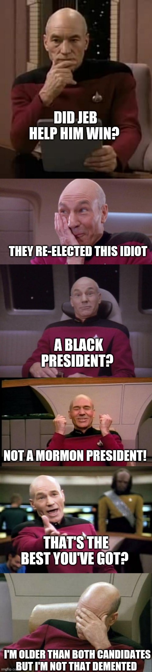 Picard reacting to 21st century elections | DID JEB HELP HIM WIN? THEY RE-ELECTED THIS IDIOT; A BLACK PRESIDENT? NOT A MORMON PRESIDENT! THAT'S THE BEST YOU'VE GOT? I'M OLDER THAN BOTH CANDIDATES BUT I'M NOT THAT DEMENTED | image tagged in memes,usa,president,21st century,election 2020 | made w/ Imgflip meme maker