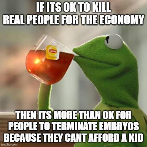 But That's None Of My Business | IF ITS OK TO KILL REAL PEOPLE FOR THE ECONOMY; THEN ITS MORE THAN OK FOR PEOPLE TO TERMINATE EMBRYOS BECAUSE THEY CANT AFFORD A KID | image tagged in memes,but that's none of my business,kermit the frog | made w/ Imgflip meme maker