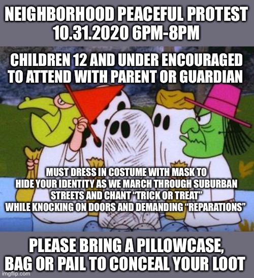 Peaceful Protest 10.31.2020 | NEIGHBORHOOD PEACEFUL PROTEST
10.31.2020 6PM-8PM; CHILDREN 12 AND UNDER ENCOURAGED TO ATTEND WITH PARENT OR GUARDIAN; MUST DRESS IN COSTUME WITH MASK TO HIDE YOUR IDENTITY AS WE MARCH THROUGH SUBURBAN STREETS AND CHANT “TRICK OR TREAT” WHILE KNOCKING ON DOORS AND DEMANDING “REPARATIONS”; PLEASE BRING A PILLOWCASE, BAG OR PAIL TO CONCEAL YOUR LOOT | image tagged in halloween,peaceful protest,reparations,looting | made w/ Imgflip meme maker