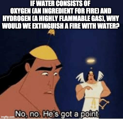 No, no. He's got a point | IF WATER CONSISTS OF 
OXYGEN (AN INGREDIENT FOR FIRE) AND HYDROGEN (A HIGHLY FLAMMABLE GAS), WHY WOULD WE EXTINGUISH A FIRE WITH WATER? | image tagged in no no he's got a point,facts | made w/ Imgflip meme maker