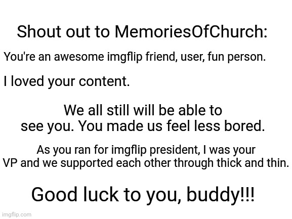 Here's my shout out to MemoriesOfChurch. | Shout out to MemoriesOfChurch:; You're an awesome imgflip friend, user, fun person. I loved your content. We all still will be able to see you. You made us feel less bored. As you ran for imgflip president, I was your VP and we supported each other through thick and thin. Good luck to you, buddy!!! | image tagged in blank white template,memes,meme,inspirational,imgflip users,imgflip user | made w/ Imgflip meme maker