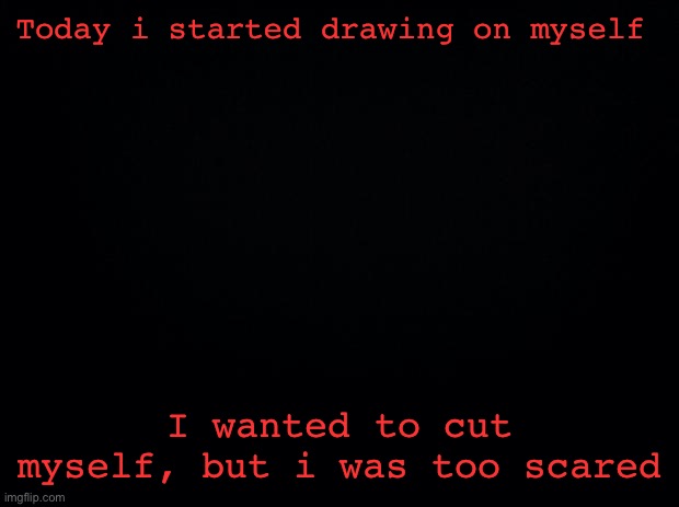 Im so so sad | Today i started drawing on myself; I wanted to cut myself, but i was too scared | image tagged in black background | made w/ Imgflip meme maker