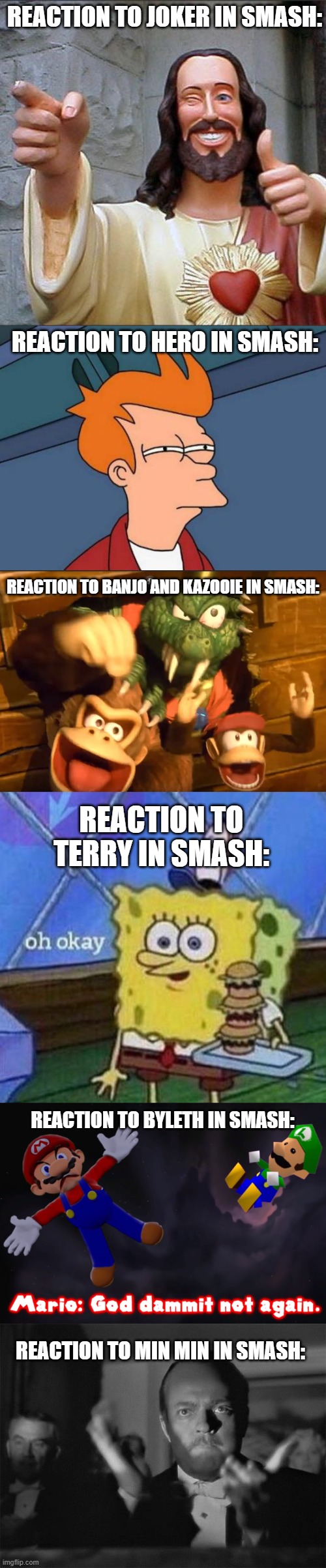 My meme reactions to smash dlc: | REACTION TO JOKER IN SMASH:; REACTION TO HERO IN SMASH:; REACTION TO BANJO AND KAZOOIE IN SMASH:; REACTION TO TERRY IN SMASH:; REACTION TO BYLETH IN SMASH:; REACTION TO MIN MIN IN SMASH: | image tagged in buddy christ,futurama fry,clapping,oh okay spongebob,smg4 mario not again,super smash bros | made w/ Imgflip meme maker