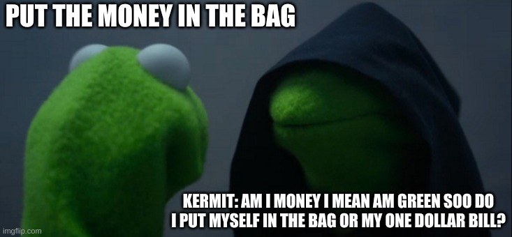 Evil Kermit Meme | PUT THE MONEY IN THE BAG; KERMIT: AM I MONEY I MEAN AM GREEN SOO DO I PUT MYSELF IN THE BAG OR MY ONE DOLLAR BILL? | image tagged in memes,evil kermit | made w/ Imgflip meme maker