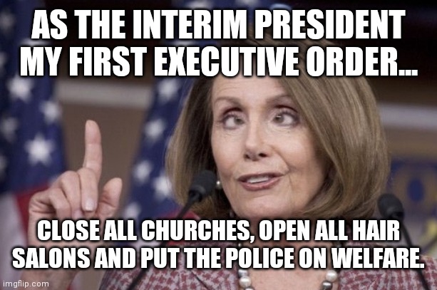 Gotta stick with what you know | AS THE INTERIM PRESIDENT MY FIRST EXECUTIVE ORDER... CLOSE ALL CHURCHES, OPEN ALL HAIR SALONS AND PUT THE POLICE ON WELFARE. | image tagged in nancy pelosi | made w/ Imgflip meme maker