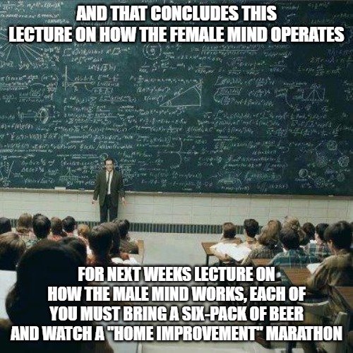 School | AND THAT CONCLUDES THIS LECTURE ON HOW THE FEMALE MIND OPERATES; FOR NEXT WEEKS LECTURE ON HOW THE MALE MIND WORKS, EACH OF YOU MUST BRING A SIX-PACK OF BEER AND WATCH A "HOME IMPROVEMENT" MARATHON | image tagged in school | made w/ Imgflip meme maker