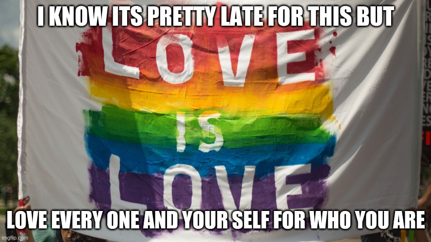 I KNOW ITS PRETTY LATE FOR THIS BUT; LOVE EVERY ONE AND YOUR SELF FOR WHO YOU ARE | image tagged in gay pride,bi pride,keep loving your self no madder what | made w/ Imgflip meme maker