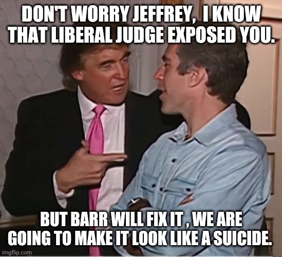 Trump suicided Epstein | DON'T WORRY JEFFREY,  I KNOW THAT LIBERAL JUDGE EXPOSED YOU. BUT BARR WILL FIX IT , WE ARE GOING TO MAKE IT LOOK LIKE A SUICIDE. | image tagged in trump epstein party,trump supporters,qanon,donald trump,jeffrey epstein,joe biden | made w/ Imgflip meme maker