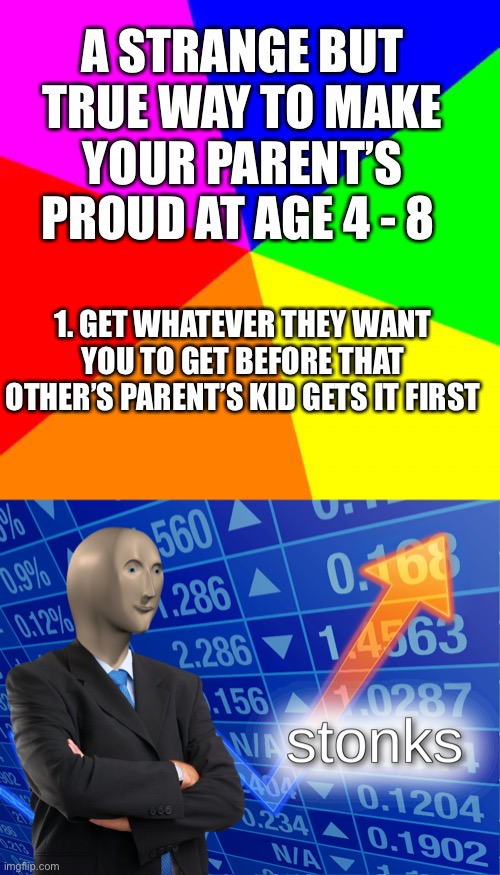 So true... | A STRANGE BUT TRUE WAY TO MAKE YOUR PARENT’S PROUD AT AGE 4 - 8; 1. GET WHATEVER THEY WANT YOU TO GET BEFORE THAT OTHER’S PARENT’S KID GETS IT FIRST | image tagged in memes,blank colored background,stonks,mom,kids | made w/ Imgflip meme maker