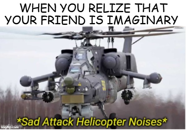 oh | WHEN YOU RELIZE THAT YOUR FRIEND IS IMAGINARY | image tagged in sad attack helicopter noises | made w/ Imgflip meme maker
