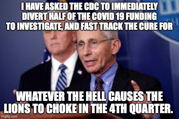 Detroit Lions Meltdowns | I HAVE ASKED THE CDC TO IMMEDIATELY DIVERT HALF OF THE COVID 19 FUNDING TO INVESTIGATE, AND FAST TRACK THE CURE FOR; WHATEVER THE HELL CAUSES THE LIONS TO CHOKE IN THE 4TH QUARTER. | image tagged in detroit lions,dr fauci,cdc,nfl,chokers | made w/ Imgflip meme maker