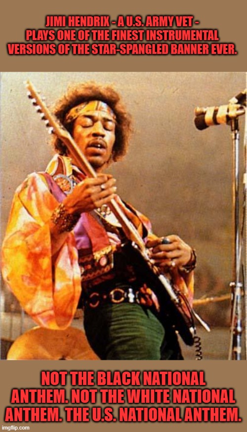 Thank you Jimi! | JIMI HENDRIX - A U.S. ARMY VET - PLAYS ONE OF THE FINEST INSTRUMENTAL VERSIONS OF THE STAR-SPANGLED BANNER EVER. NOT THE BLACK NATIONAL ANTHEM. NOT THE WHITE NATIONAL ANTHEM. THE U.S. NATIONAL ANTHEM. | image tagged in jimi hendrix,national anthem,star-spangled banner,black national anthem | made w/ Imgflip meme maker