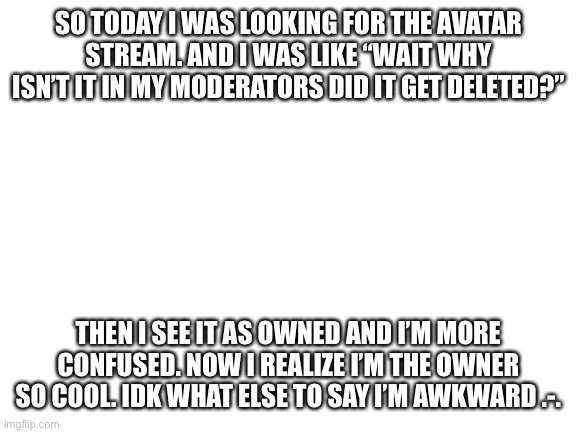 Ignore my awkwardness | SO TODAY I WAS LOOKING FOR THE AVATAR STREAM. AND I WAS LIKE “WAIT WHY ISN’T IT IN MY MODERATORS DID IT GET DELETED?”; THEN I SEE IT AS OWNED AND I’M MORE CONFUSED. NOW I REALIZE I’M THE OWNER SO COOL. IDK WHAT ELSE TO SAY I’M AWKWARD .-. | image tagged in blank white template | made w/ Imgflip meme maker