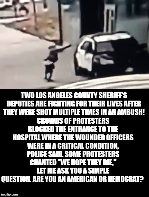Let Me Ask You A Simple Question. Are You An American Or Democrat? | CROWDS OF PROTESTERS BLOCKED THE ENTRANCE TO THE HOSPITAL WHERE THE WOUNDED OFFICERS WERE IN A CRITICAL CONDITION, POLICE SAID. SOME PROTESTERS CHANTED "WE HOPE THEY DIE," LET ME ASK YOU A SIMPLE QUESTION. ARE YOU AN AMERICAN OR DEMOCRAT? TWO LOS ANGELES COUNTY SHERIFF'S DEPUTIES ARE FIGHTING FOR THEIR LIVES AFTER THEY WERE SHOT MULTIPLE TIMES IN AN AMBUSH! | image tagged in blm,stupid liberals | made w/ Imgflip meme maker