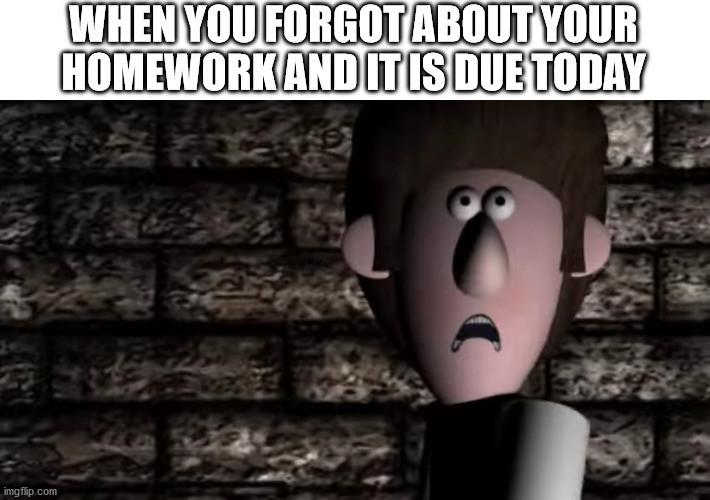A scene from Bertha: the true story | WHEN YOU FORGOT ABOUT YOUR HOMEWORK AND IT IS DUE TODAY | image tagged in a scene from bertha the true story | made w/ Imgflip meme maker