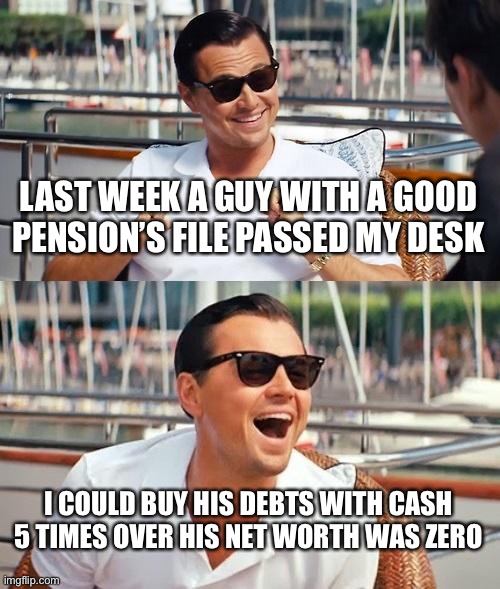 Leonardo Dicaprio Wolf Of Wall Street Meme | LAST WEEK A GUY WITH A GOOD PENSION’S FILE PASSED MY DESK; I COULD BUY HIS DEBTS WITH CASH 5 TIMES OVER HIS NET WORTH WAS ZERO | image tagged in memes,leonardo dicaprio wolf of wall street | made w/ Imgflip meme maker