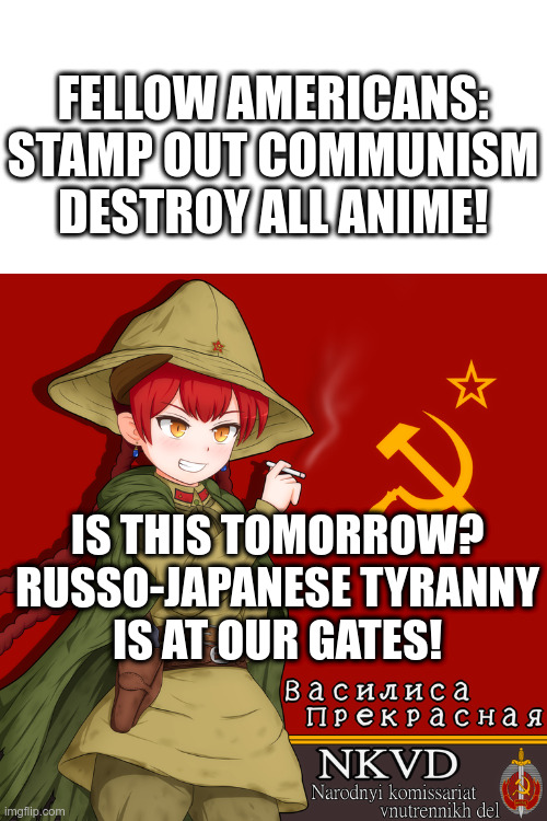 Anime is subliminal propaganda | FELLOW AMERICANS:
STAMP OUT COMMUNISM
DESTROY ALL ANIME! IS THIS TOMORROW?
RUSSO-JAPANESE TYRANNY
IS AT OUR GATES! | image tagged in no communism,conservative,anti anime,no anime,no anime police,anti anime association | made w/ Imgflip meme maker