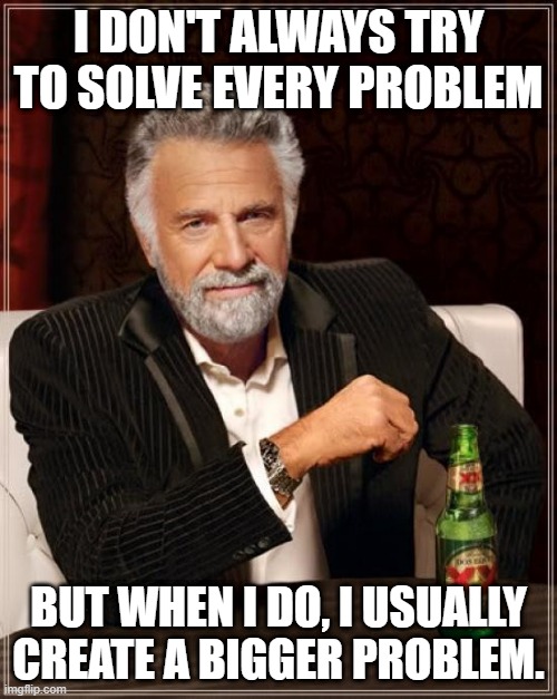 The Most Interesting Man In The World Meme | I DON'T ALWAYS TRY TO SOLVE EVERY PROBLEM; BUT WHEN I DO, I USUALLY CREATE A BIGGER PROBLEM. | image tagged in memes,the most interesting man in the world | made w/ Imgflip meme maker