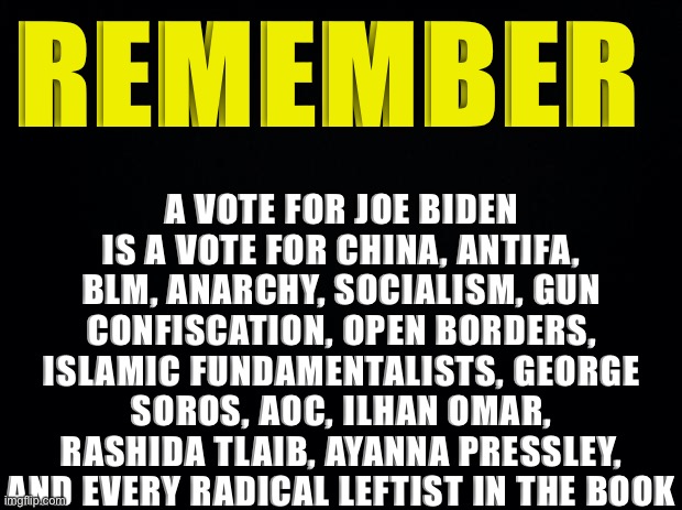 Vote Trump/Pence 2020 and save America from the radical left! | A VOTE FOR JOE BIDEN IS A VOTE FOR CHINA, ANTIFA, BLM, ANARCHY, SOCIALISM, GUN CONFISCATION, OPEN BORDERS, ISLAMIC FUNDAMENTALISTS, GEORGE SOROS, AOC, ILHAN OMAR, RASHIDA TLAIB, AYANNA PRESSLEY, AND EVERY RADICAL LEFTIST IN THE BOOK; REMEMBER | image tagged in joe biden,kamala harris,trump 2020,democrats,republicans,memes | made w/ Imgflip meme maker