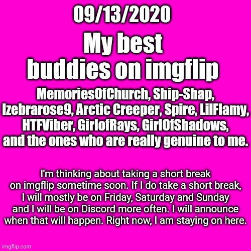 My best imgflip buddies; My announcement | 09/13/2020; My best buddies on imgflip; MemoriesOfChurch, Ship-Shap, Izebrarose9, Arctic Creeper, Spire, LilFlamy, HTFViber, GirlofRays, GirlOfShadows, and the ones who are really genuine to me. I'm thinking about taking a short break on imgflip sometime soon. If I do take a short break, I will mostly be on Friday, Saturday and Sunday and I will be on Discord more often. I will announce when that will happen. Right now, I am staying on here. | image tagged in blank hot pink background,memes,meme,imgflip users,imgflip user,announcement | made w/ Imgflip meme maker