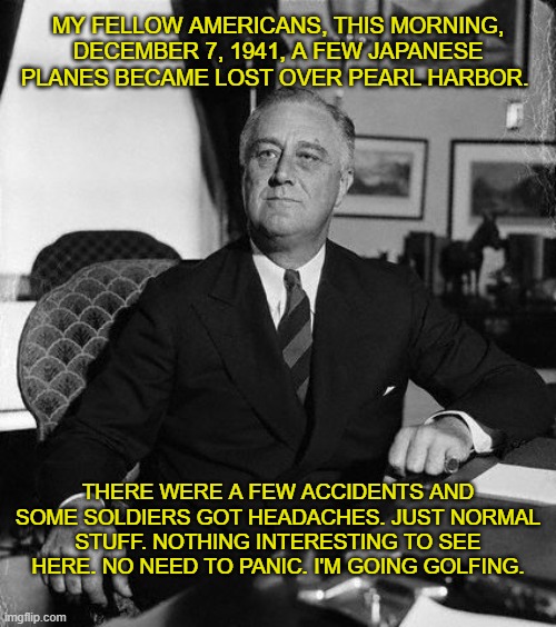 FDR | MY FELLOW AMERICANS, THIS MORNING, DECEMBER 7, 1941, A FEW JAPANESE PLANES BECAME LOST OVER PEARL HARBOR. THERE WERE A FEW ACCIDENTS AND SOME SOLDIERS GOT HEADACHES. JUST NORMAL STUFF. NOTHING INTERESTING TO SEE HERE. NO NEED TO PANIC. I'M GOING GOLFING. | image tagged in fdr,pearl harbor | made w/ Imgflip meme maker