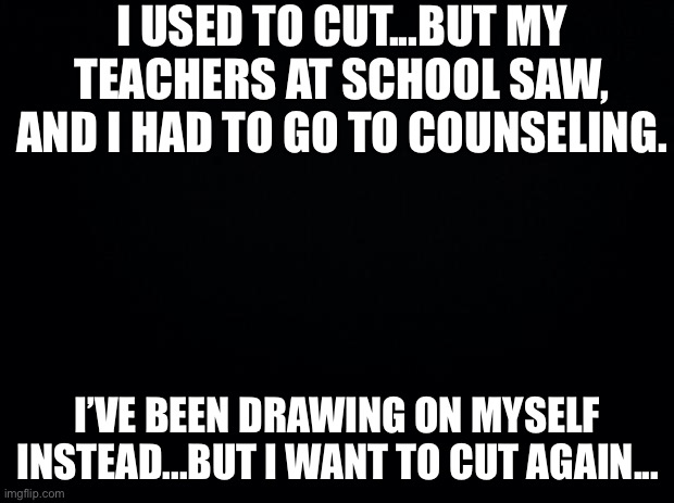 Black background | I USED TO CUT...BUT MY TEACHERS AT SCHOOL SAW, AND I HAD TO GO TO COUNSELING. I’VE BEEN DRAWING ON MYSELF INSTEAD...BUT I WANT TO CUT AGAIN... | image tagged in black background | made w/ Imgflip meme maker