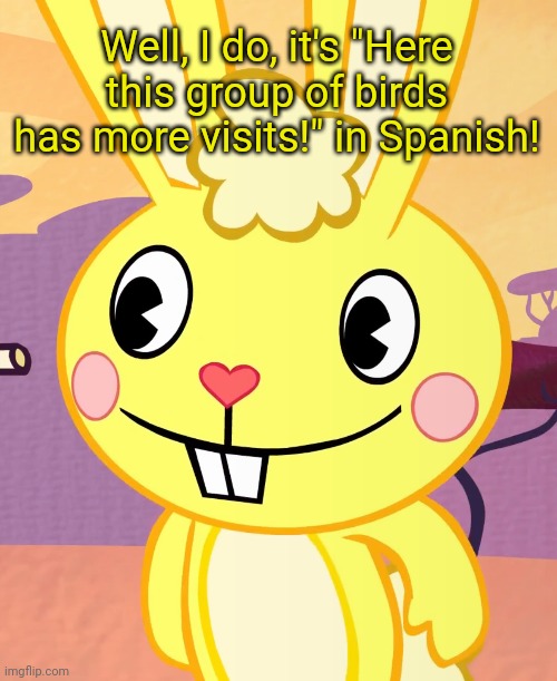 In Spanish. | Well, I do, it's "Here this group of birds has more visits!" in Spanish! | image tagged in happy cuddles htf,spanish,memes | made w/ Imgflip meme maker
