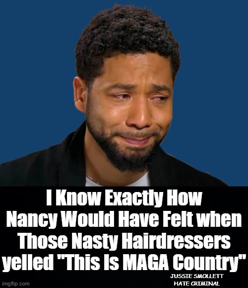 JUSSIE REFLECTS ON NANCY PELOSI'S RECENT BRUSH WITH VIOLENT RIGHT WING HAIRDRESSERS. | I Know Exactly How Nancy Would Have Felt when Those Nasty Hairdressers yelled "This Is MAGA Country"; JUSSIE SMOLLETT
HATE CRIMINAL | image tagged in nancy pelosi,jussie smollett,hairdressing incident,do as i say,this is maga country,jussie smollett hate criminal | made w/ Imgflip meme maker