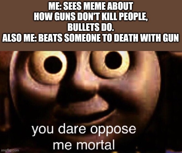 You dare oppose me mortal | ME: SEES MEME ABOUT HOW GUNS DON'T KILL PEOPLE, BULLETS DO.
ALSO ME: BEATS SOMEONE TO DEATH WITH GUN | image tagged in you dare oppose me mortal | made w/ Imgflip meme maker