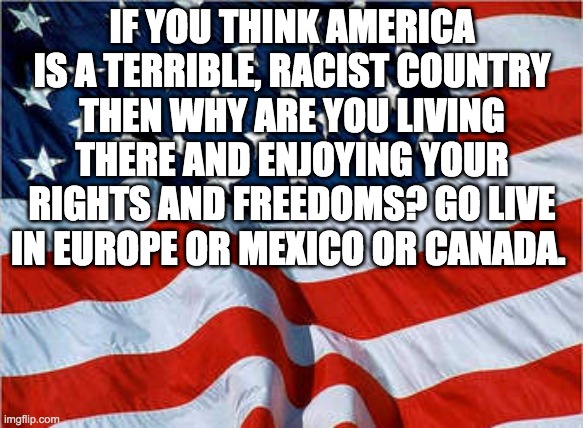 USA! USA! | IF YOU THINK AMERICA IS A TERRIBLE, RACIST COUNTRY
THEN WHY ARE YOU LIVING THERE AND ENJOYING YOUR RIGHTS AND FREEDOMS? GO LIVE IN EUROPE OR MEXICO OR CANADA. | image tagged in usa flag,politics,racism | made w/ Imgflip meme maker