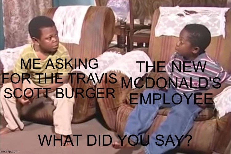 What did you say? | THE NEW MCDONALD'S EMPLOYEE; ME ASKING FOR THE TRAVIS SCOTT BURGER; WHAT DID YOU SAY? | image tagged in what did you say | made w/ Imgflip meme maker