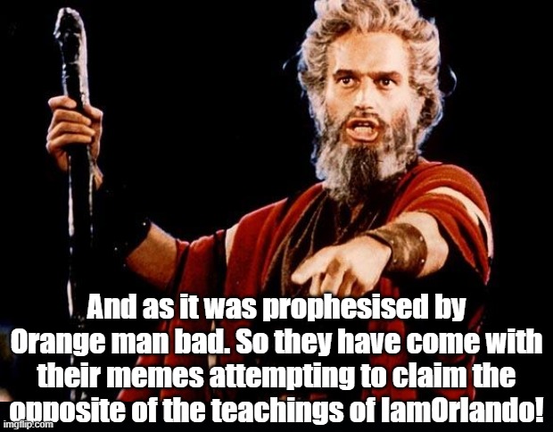 And as it was prophesised by Orange man bad. So they have come with their memes attempting to claim the opposite of the teachings of IamOrla | image tagged in black background,angry old moses | made w/ Imgflip meme maker