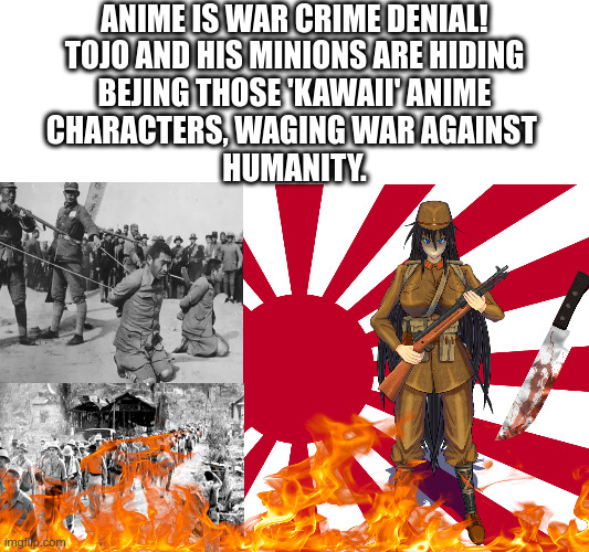 ANIME IS WAR CRIME DENIAL!
TOJO AND HIS MINIONS ARE HIDING
BEJING THOSE 'KAWAII' ANIME
CHARACTERS, WAGING WAR AGAINST 
HUMANITY. | image tagged in no anime police,no anime allowed,japanese war crimes,anti anime,anti anime association | made w/ Imgflip meme maker