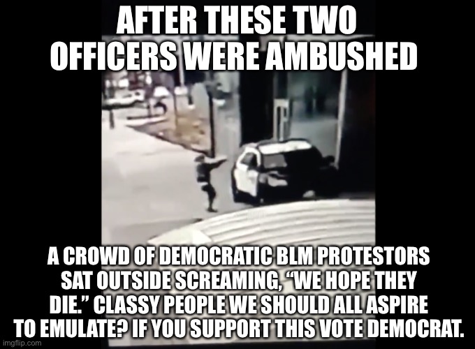 Democrats say, “We hope they die“ | AFTER THESE TWO OFFICERS WERE AMBUSHED; A CROWD OF DEMOCRATIC BLM PROTESTORS SAT OUTSIDE SCREAMING, “WE HOPE THEY DIE.” CLASSY PEOPLE WE SHOULD ALL ASPIRE TO EMULATE? IF YOU SUPPORT THIS VOTE DEMOCRAT. | image tagged in blm,terrorist,democrats,liberals,angry sjw,woke | made w/ Imgflip meme maker