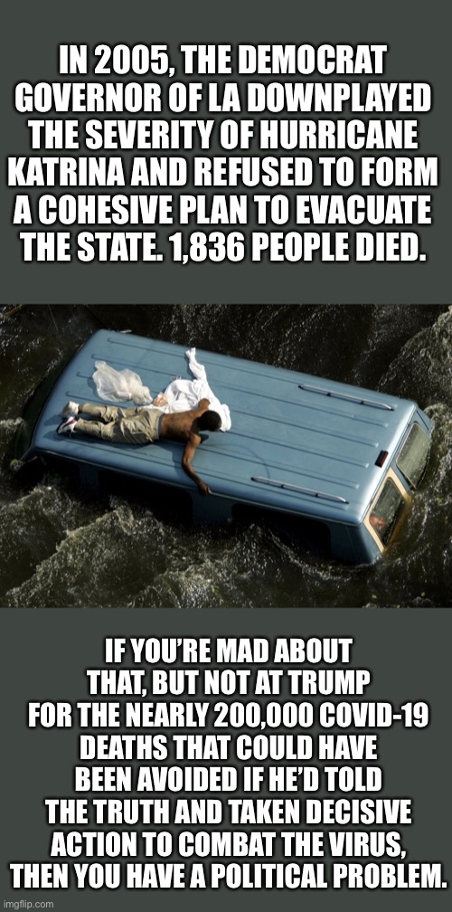 hurricane katrina | IN 2005, THE DEMOCRAT GOVERNOR OF LA DOWNPLAYED THE SEVERITY OF HURRICANE KATRINA AND REFUSED TO FORM A COHESIVE PLAN TO EVACUATE THE STATE. 1,836 PEOPLE DIED. IF YOU’RE MAD ABOUT THAT, BUT NOT AT TRUMP FOR THE NEARLY 200,000 COVID-19 DEATHS THAT COULD HAVE BEEN AVOIDED IF HE’D TOLD THE TRUTH AND TAKEN DECISIVE ACTION TO COMBAT THE VIRUS, THEN YOU HAVE A POLITICAL PROBLEM. | image tagged in hurricane katrina,covid-19 | made w/ Imgflip meme maker