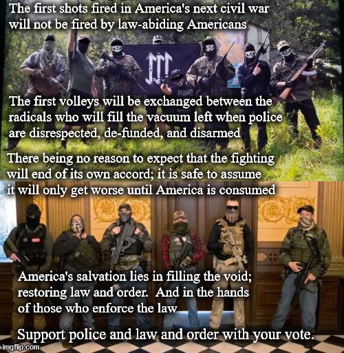 the next Civil War | The first shots fired in America's next civil war
will not be fired by law-abiding Americans; The first volleys will be exchanged between the
radicals who will fill the vacuum left when police 
are disrespected, de-funded, and disarmed; There being no reason to expect that the fighting
will end of its own accord; it is safe to assume
it will only get worse until America is consumed; America's salvation lies in filling the void;
restoring law and order.  And in the hands
of those who enforce the law; Support police and law and order with your vote. | image tagged in law and order | made w/ Imgflip meme maker