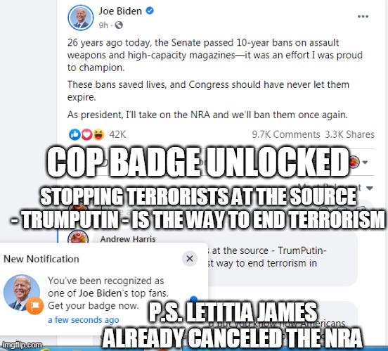 Joe Biden Top Cop | COP BADGE UNLOCKED; STOPPING TERRORISTS AT THE SOURCE - TRUMPUTIN - IS THE WAY TO END TERRORISM; P.S. LETITIA JAMES ALREADY CANCELED THE NRA | image tagged in joe biden,cops,nra,guns,terrorism,donald trump | made w/ Imgflip meme maker