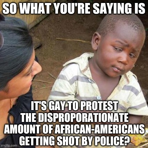 Third World Skeptical Kid Meme | SO WHAT YOU'RE SAYING IS IT'S GAY TO PROTEST THE DISPROPORATIONATE AMOUNT OF AFRICAN-AMERICANS GETTING SHOT BY POLICE? | image tagged in memes,third world skeptical kid | made w/ Imgflip meme maker