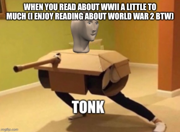 This is me (minus da tonk) | WHEN YOU READ ABOUT WWII A LITTLE TO MUCH (I ENJOY READING ABOUT WORLD WAR 2 BTW) | image tagged in tonk,ww2 | made w/ Imgflip meme maker