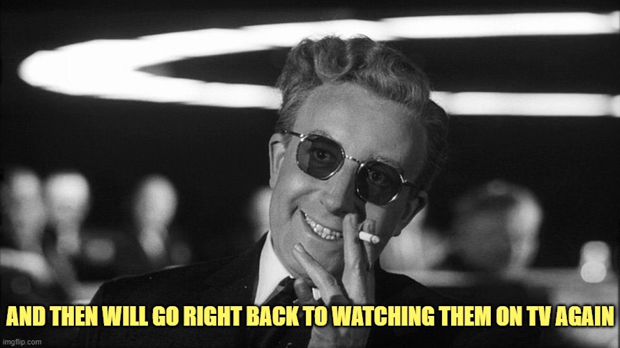 Doctor Strangelove says... | AND THEN WILL GO RIGHT BACK TO WATCHING THEM ON TV AGAIN | image tagged in doctor strangelove says | made w/ Imgflip meme maker