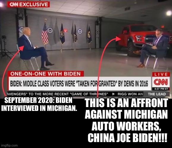 China Joe Biden, while you were VP, you shipped American auto jobs to Communist China! | THIS IS AN AFFRONT 
AGAINST MICHIGAN 
AUTO WORKERS, 
CHINA JOE BIDEN!!! SEPTEMBER 2020: BIDEN 
INTERVIEWED IN MICHIGAN. | image tagged in joe biden,biden,creepy joe biden,democrat party,democratic convention,election 2020 | made w/ Imgflip meme maker