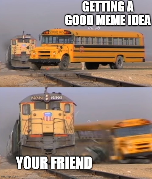 A train hitting a school bus | GETTING A GOOD MEME IDEA; YOUR FRIEND | image tagged in a train hitting a school bus | made w/ Imgflip meme maker