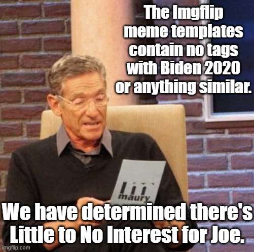 SEPTEMBER 14 2020 AND THERE IS NOT ONE IMGFLIP TEMPLATE TAGGED AS BIDEN 2020. WHAT DOES THAT SAY ABOUT HIS CHANCES OF WINNING? | The Imgflip meme templates contain no tags with Biden 2020 or anything similar. We have determined there's Little to No Interest for Joe. | image tagged in maury lie detector,trump 2020 | made w/ Imgflip meme maker
